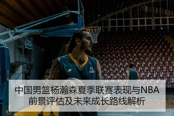 中国男篮杨瀚森夏季联赛表现与NBA前景评估及未来成长路线解析 | kaiyun